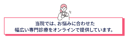 当院ではお悩みに合せた幅広い専門診療をオンラインで提供しています。